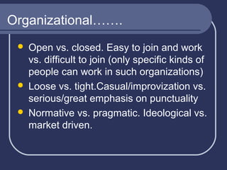 Organizational…….
Open vs. closed. Easy to join and work
vs. difficult to join (only specific kinds of
people can work in such organizations)
 Loose vs. tight.Casual/improvization vs.
serious/great emphasis on punctuality
 Normative vs. pragmatic. Ideological vs.
market driven.


 