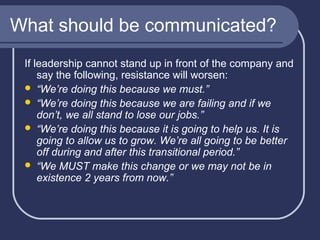 What should be communicated?
If leadership cannot stand up in front of the company and
say the following, resistance will worsen:
 “We’re doing this because we must.”
 “We’re doing this because we are failing and if we
don’t, we all stand to lose our jobs.”
 “We’re doing this because it is going to help us. It is
going to allow us to grow. We’re all going to be better
off during and after this transitional period.”
 “We MUST make this change or we may not be in
existence 2 years from now.”

 