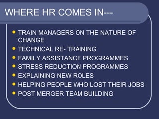 WHERE HR COMES IN-- TRAIN

MANAGERS ON THE NATURE OF
CHANGE
 TECHNICAL RE- TRAINING
 FAMILY ASSISTANCE PROGRAMMES
 STRESS REDUCTION PROGRAMMES
 EXPLAINING NEW ROLES
 HELPING PEOPLE WHO LOST THEIR JOBS
 POST MERGER TEAM BUILDING

 