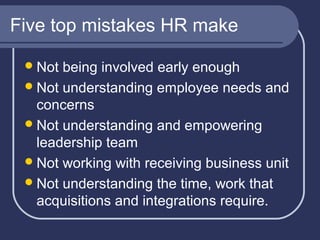 Five top mistakes HR make
 Not

being involved early enough
 Not understanding employee needs and
concerns
 Not understanding and empowering
leadership team
 Not working with receiving business unit
 Not understanding the time, work that
acquisitions and integrations require.

 