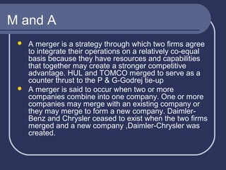M and A




A merger is a strategy through which two firms agree
to integrate their operations on a relatively co-equal
basis because they have resources and capabilities
that together may create a stronger competitive
advantage. HUL and TOMCO merged to serve as a
counter thrust to the P & G-Godrej tie-up
A merger is said to occur when two or more
companies combine into one company. One or more
companies may merge with an existing company or
they may merge to form a new company. DaimlerBenz and Chrysler ceased to exist when the two firms
merged and a new company ,Daimler-Chrysler was
created.

 