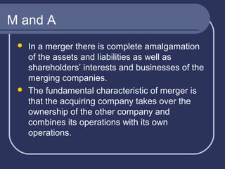 M and A




In a merger there is complete amalgamation
of the assets and liabilities as well as
shareholders’ interests and businesses of the
merging companies.
The fundamental characteristic of merger is
that the acquiring company takes over the
ownership of the other company and
combines its operations with its own
operations.

 