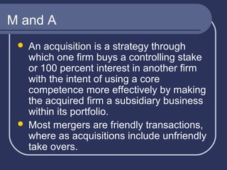 M and A
An acquisition is a strategy through
which one firm buys a controlling stake
or 100 percent interest in another firm
with the intent of using a core
competence more effectively by making
the acquired firm a subsidiary business
within its portfolio.
 Most mergers are friendly transactions,
where as acquisitions include unfriendly
take overs.


 