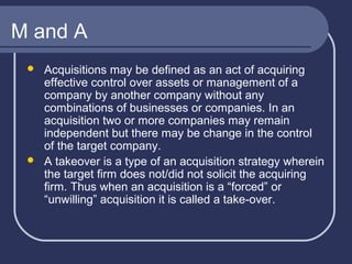 M and A




Acquisitions may be defined as an act of acquiring
effective control over assets or management of a
company by another company without any
combinations of businesses or companies. In an
acquisition two or more companies may remain
independent but there may be change in the control
of the target company.
A takeover is a type of an acquisition strategy wherein
the target firm does not/did not solicit the acquiring
firm. Thus when an acquisition is a “forced” or
“unwilling” acquisition it is called a take-over.

 