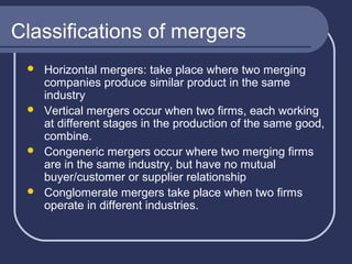 Classifications of mergers








Horizontal mergers: take place where two merging
companies produce similar product in the same
industry
Vertical mergers occur when two firms, each working
at different stages in the production of the same good,
combine.
Congeneric mergers occur where two merging firms
are in the same industry, but have no mutual
buyer/customer or supplier relationship
Conglomerate mergers take place when two firms
operate in different industries.

 