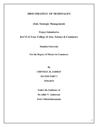 1
HRM STRATEGY OF MCDONALD’S
(Sub. Strategic Management)
Project Submitted to
Ket’sV.G.Vaze College of Arts, Science & Commerce
Mumbai University
For the Degree of Master in Commerce
By
CHINMAY .R. JADHAV
M.COM PART 1
2936A015
Under the Guidance of
Dr.Adhir V. Ambavane
Prof. ChitraSubramania
 