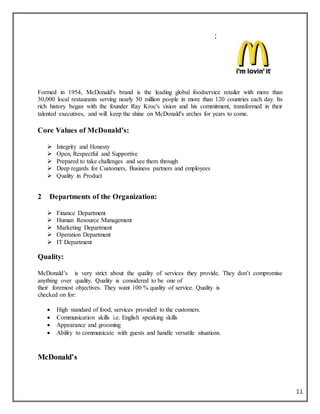 11
Formed in 1954, McDonald's brand is the leading global foodservice retailer with more than
30,000 local restaurants serving nearly 50 million people in more than 120 countries each day. Its
rich history began with the founder Ray Kroc's vision and his commitment, transformed in their
talented executives, and will keep the shine on McDonald's arches for years to come.
Core Values of McDonald’s:
 Integrity and Honesty
 Open, Respectful and Supportive
 Prepared to take challenges and see them through
 Deep regards for Customers, Business partners and employees
 Quality in Product
2 Departments of the Organization:
 Finance Department
 Human Resource Management
 Marketing Department
 Operation Department
 IT Department
Quality:
McDonald’s is very strict about the quality of services they provide. They don’t compromise
anything over quality. Quality is considered to be one of
their foremost objectives. They want 100 % quality of service. Quality is
checked on for:
 High standard of food, services provided to the customers.
 Communication skills i.e. English speaking skills
 Appearance and grooming
 Ability to communicate with guests and handle versatile situations.
McDonald’s
:
 