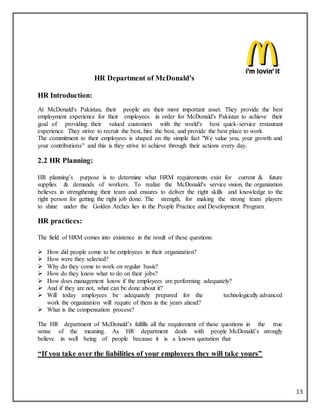 13
HR Department of McDonald’s
HR Introduction:
At McDonald's Pakistan, their people are their most important asset. They provide the best
employment experience for their employees in order for McDonald's Pakistan to achieve their
goal of providing their valued customers with the world's best quick-service restaurant
experience. They strive to recruit the best, hire the best, and provide the best place to work
The commitment to their employees is shaped on the simple fact "We value you, your growth and
your contributions" and this is they strive to achieve through their actions every day.
2.2 HR Planning:
HR planning’s purpose is to determine what HRM requirements exist for current & future
supplies & demands of workers. To realize the McDonald's service vision, the organization
believes in strengthening their team and ensures to deliver the right skills and knowledge to the
right person for getting the right job done. The strength, for making the strong team players
to shine under the Golden Arches lies in the People Practice and Development Program.
HR practices:
The field of HRM comes into existence in the result of these questions:
 How did people come to be employees in their organization?
 How were they selected?
 Why do they come to work on regular basis?
 How do they know what to do on their jobs?
 How does management know if the employees are performing adequately?
 And if they are not, what can be done about it?
 Will today employees be adequately prepared for the technologically advanced
work the organization will require of them in the years ahead?
 What is the compensation process?
The HR department of McDonald’s fulfills all the requirement of these questions in the true
sense of the meaning. As HR department deals with people McDonald’s strongly
believe in well being of people because it is a known quotation that
“If you take over the liabilities of your employees they will take yours”
 
