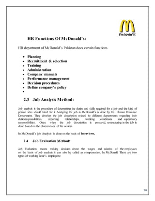 14
HR Functions Of McDonald’s:
HR department of McDonald’s Pakistan does certain functions
 Planning
 Recruitment & selection
 Training
 Administration
 Company manuals
 Performance management
 Decision procedures
 Define company’s policy

2.3 Job Analysis Method:
Job analysis is the procedure of determining the duties and skills required for a job and the kind of
person who should hired for it Analyzing the job in McDonald’s is done by the Human Resource
Department. They develop the job description related to different departments regarding their
dutiesresponsibilities, reporting relationships, working conditions and supervisory
responsibilities. Once when the job description is prepared, restructuring in the job is
done based on the observations of the seniors.
In McDonald’s job Analysis is done on the basis of Interviews.
2.4 Job Evaluation Method:
Job Evaluation means making decision about the wages and salaries of the employees
on the basis of job analysis it can also be called as compensation. In McDonald There are two
types of working hour’s employees:
 
