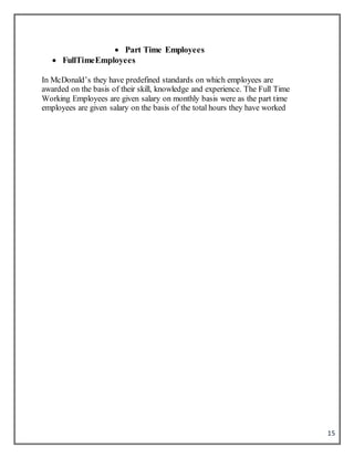 15
 Part Time Employees
 FullTimeEmployees
In McDonald’s they have predefined standards on which employees are
awarded on the basis of their skill, knowledge and experience. The Full Time
Working Employees are given salary on monthly basis were as the part time
employees are given salary on the basis of the total hours they have worked
 