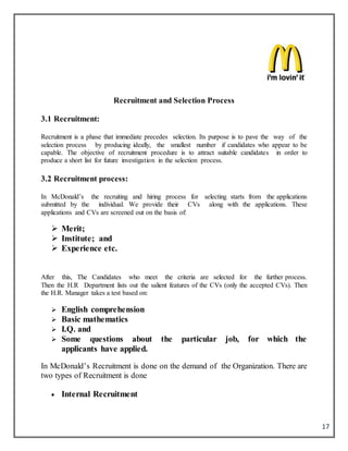 17
Recruitment and Selection Process
3.1 Recruitment:
Recruitment is a phase that immediate precedes selection. Its purpose is to pave the way of the
selection process by producing ideally, the smallest number if candidates who appear to be
capable. The objective of recruitment procedure is to attract suitable candidates in order to
produce a short list for future investigation in the selection process.
3.2 Recruitment process:
In McDonald’s the recruiting and hiring process for selecting starts from the applications
submitted by the individual. We provide their CVs along with the applications. These
applications and CVs are screened out on the basis of:
 Merit;
 Institute; and
 Experience etc.
After this, The Candidates who meet the criteria are selected for the further process.
Then the H.R Department lists out the salient features of the CVs (only the accepted CVs). Then
the H.R. Manager takes a test based on:
 English comprehension
 Basic mathematics
 I.Q. and
 Some questions about the particular job, for which the
applicants have applied.
In McDonald’s Recruitment is done on the demand of the Organization. There are
two types of Recruitment is done
 Internal Recruitment
 