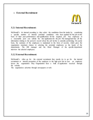 18
 External Recruitment
3.2.1 Internal Recruitment:
McDonald’s do internal recruiting i.e. they select the candidates from the inside by considering
a specific number of internal potential candidates who have applied for the job on the
basis of their past performances and qualifications for the required job. Any employee at
a reasonable post can submit his /her application for the job. The management has all the
information relating to the person’s record about the job he/she is currently performing. On yearly
basis, the summary of the employees is maintained in the form of records, which gives the
organization maximum chance in selecting the potential employees as the heads of the
departments. The HR manager and the Head Manager of the specific department
interview the selected employees.
3.2.2 External Recruitment:
McDonald’s often go for the external recruitment they mostly try to go for the internal
recruitment or internal promotion of the employee to the high post but in case an employee
leaves the organization They Organization have a bulk of application received through
the website
The organization advertise through newspapers or web.
 