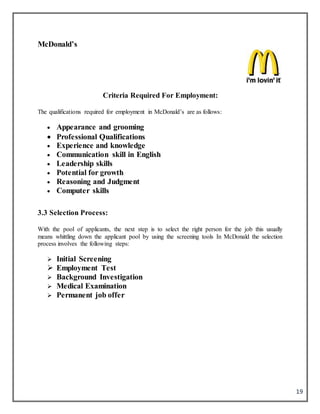 19
McDonald’s
Criteria Required For Employment:
The qualifications required for employment in McDonald’s are as follows:
 Appearance and grooming
 Professional Qualifications
 Experience and knowledge
 Communication skill in English
 Leadership skills
 Potential for growth
 Reasoning and Judgment
 Computer skills
3.3 Selection Process:
With the pool of applicants, the next step is to select the right person for the job this usually
means whittling down the applicant pool by using the screening tools In McDonald the selection
process involves the following steps:
 Initial Screening
 Employment Test
 Background Investigation
 Medical Examination
 Permanent job offer
 