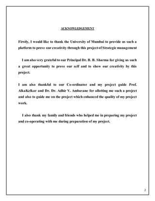 2
ACKNOWLEDGEMENT
Firstly, I would like to thank the University of Mumbai to provide us such a
platform to prove our creativity through this projectof Strategic management
I am also very grateful to our Principal Dr. B. B. Sharma for giving us such
a great opportunity to prove our self and to show our creativity by this
project.
I am also thankful to our Co-ordinator and my project guide Prof.
AlkaKelkar and Dr. Dr. Adhir V. Ambavane for allotting me such a project
and also to guide me on the project which enhanced the quality of my project
work.
I also thank my family and friends who helped me in preparing my project
and co-operating with me during preparation of my project.
 