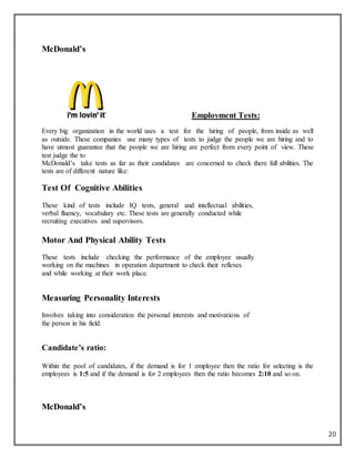 20
McDonald’s
Employment Tests:
Every big organization in the world uses a test for the hiring of people, from inside as well
as outside. These companies use many types of tests to judge the people we are hiring and to
have utmost guarantee that the people we are hiring are perfect from every point of view. These
test judge the to
McDonald’s take tests as far as their candidates are concerned to check there full abilities. The
tests are of different nature like:
Test Of Cognitive Abilities
These kind of tests include IQ tests, general and intellectual abilities,
verbal fluency, vocabulary etc. These tests are generally conducted while
recruiting executives and supervisors.
Motor And Physical Ability Tests
These tests include checking the performance of the employee usually
working on the machines in operation department to check their reflexes
and while working at their work place.
Measuring Personality Interests
Involves taking into consideration the personal interests and motivations of
the person in his field.
Candidate’s ratio:
Within the pool of candidates, if the demand is for 1 employee then the ratio for selecting is the
employees is 1:5 and if the demand is for 2 employees then the ratio becomes 2:10 and so on.
McDonald’s
 