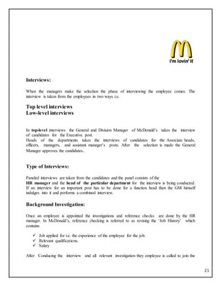 21
Interviews:
When the managers make the selection the phase of interviewing the employee comes. The
interview is taken from the employees in two ways i.e.
Top level interviews
Low-level interviews
In top-level interviews the General and Division Manager of McDonald’s takes the interview
of candidates for the Executive post.
Heads of the departments takes the interviews of candidates for the Associate heads,
officers, managers, and assistant manager’s posts. After the selection is made the General
Manager approves the candidates.
Type of Interviews:
Paneled interviews are taken from the candidates and the panel consists of the
HR manager and the head of the particular department for the interview is being conducted.
If an interview for an important post has to be done for a function head then the GM himself
indulges into it and performs a combined interview.
Background Investigation:
Once an employee is appointed the investigations and reference checks are done by the HR
manager. In McDonald’s, reference checking is referred to as revising the ‘Job History’ which
contains
 Job applied for i.e. the experience of the employee for the job.
 Relevant qualifications.
 Salary
After Conducing the interview and all relevant investigation they employee is called to join the
 