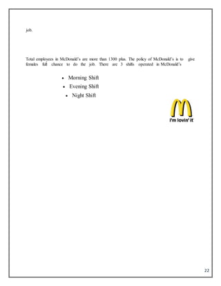 22
job.
Total employees in McDonald’s are more than 1300 plus. The policy of McDonald’s is to give
females full chance to do the job. There are 3 shifts operated in McDonald’s
 Morning Shift
 Evening Shift
 Night Shift
 