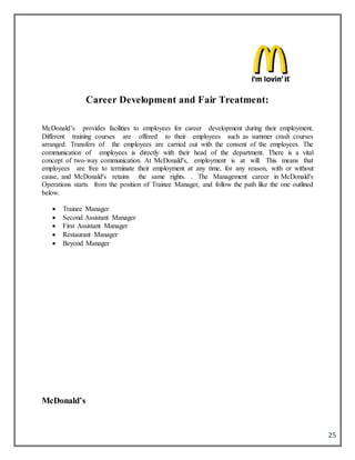25
Career Development and Fair Treatment:
McDonald’s provides facilities to employees for career development during their employment.
Different training courses are offered to their employees such as summer crash courses
arranged. Transfers of the employees are carried out with the consent of the employees. The
communication of employees is directly with their head of the department. There is a vital
concept of two-way communication. At McDonald's, employment is at will. This means that
employees are free to terminate their employment at any time, for any reason, with or without
cause, and McDonald's retains the same rights. . The Management career in McDonald's
Operations starts from the position of Trainee Manager, and follow the path like the one outlined
below.
 Trainee Manager
 Second Assistant Manager
 First Assistant Manager
 Restaurant Manager
 Beyond Manager
McDonald’s
 