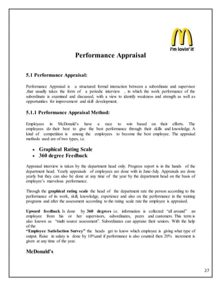 27
Performance Appraisal
5.1 Performance Appraisal:
Performance Appraisal is a structured formal interaction between a subordinate and supervisor
,that usually takes the form of a periodic interview , in which the work performance of the
subordinate is examined and discussed, with a view to identify weakness and strength as well as
opportunities for improvement and skill development.
5.1.1 Performance Appraisal Method:
Employees in McDonald’s have a race to win based on their efforts. The
employees do their best to give the best performance through their skills and knowledge. A
kind of competition is among the employees to become the best employee. The appraisal
methods used are of two types, i.e.
 Graphical Rating Scale
 360 degree Feedback
Appraisal interview is taken by the department head only. Progress report is in the hands of the
department head. Yearly appraisals of employees are done with in June-July. Appraisals are done
yearly but they can also be done at any time of the year by the department head on the basis of
employee’s marvelous performance.
Through the graphical rating scale the head of the department rate the person according to the
performance of its work, skill, knowledge, experience and also on the performance in the training
programs and after the assessment according to the rating scale rate the employee is appraised.
Upward feedback Is done by 360 degrees i.e. information is collected “all around” an
employee from his or her supervisors, subordinates, peers and customers. This term is
also known as “multi source assessment”. Subordinates can appraise their seniors. With the help
of the
“Employee Satisfaction Survey” the heads get to know which employee is giving what type of
output. Raise in salary is done by 10%and if performance is also counted then 20% increment is
given at any time of the year.
McDonald’s
 