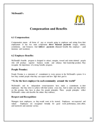29
McDonald’s
Compensation and Benefits
6.1 Compensation:
Compensation means all forms of pay or rewards going to employee and arising from their
employment .It has two main components direct financial payments (wages, salaries,
commission, and bonuses). And indirect payments (financial benefits like employer – paid
insurance and vacations).
6.2 Employee Benefits:
McDonald's benefits program is designed to attract, energize, reward and retain talented people
who will produce superior business results and enhance their leadership position. They
recognize the importance of a strong benefits program.
People Promise:
People Promise is a statement of commitment to every person in the McDonald's system. It is
how they remind people what they can expect and how high their goal is:
“To be the best employer in each community around the world”
McDonald's and its independent owner/operators have made a commitment to their
employees that they strive to achieve with their actions every day. And to make sure they deliver
on this promise, they have in place five people principles. These people principles reflect
McDonald's values and describe the culture they embrace.
Respect and Recognition:
Managers treat employees, as they would want to be treated. Employees are respected and
valued. Employees are recognized formally for good work performance, extra effort,
and teamwork and customer service.
 