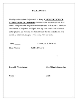 3
DECLARATION
I hereby declare that the Project titled ‘A Study of HUMAN RESOURCE
STRATEGYOF MC DONALD’SSubmitted by me is based on actual work
carried out by me under the guidance and supervision ofDr.Adhir V. Ambavane.
The contents of project are not copied from any other source such as internet,
earlier projects, text book etc. It is further to state that this work has not been
submitted for any other degree of this or any other university.
Date: ______ CHINMAY. R. JADHAV
Place: Mumbai Roll No.2936A015
.
Dr. Adhir V. Ambavane Mrs. Chitra Subramanian
Guide Guide
 