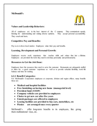30
McDonald’s
Values and Leadership Behaviors:
All of employees act in the best interest of the C ompany. They communicate openly,
listening for understanding and valuing diverse opinions. They accept personal accountability.
They coach and learn.
Competitive Pay and Benefits:
Pay is at or above local market. Employees value their pay and benefits.
Learning, Development and Personal Growth:
Employees receive work experience that teaches skills and values that last a lifetime.
Employees are provided the tools they need to develop personally and professionally.
Resources to Get the Job Done:
Employees have the resources they need to serve the customer. Restaurants are adequately staffed
to allow for a good customer experience as well as to provide schedule flexibility, work-life
balance and time for training
6.2.1 Benefit Categories:
For McDonald's Corporation employees at corporate, division and region offices, many benefits
those are:
 Medical and hospital facilities
 Free furnishing on having new home (managerial level)
 Provident fund ( ESOP)
 Company vehicles are provided to employees
 Choice to get new car after five years
 Umrah packages are offered to employees
 Leasing facilities are provided to buy cars, motorbikes, etc
 Picnics are arranged once every quarter
McDonald’s offer long-term benefits to its employees, like giving
them multinational visas, etc.
 