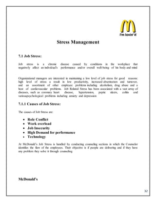 32
Stress Management
7.1 Job Stress:
Job stress is a chronic disease caused by conditions in the workplace that
negatively affect an individual's performance and/or overall well-being of his body and mind
Organizational managers are interested in maintaining a low level of job stress for good reasons:
high level of stress a result in low productivity, increased absenteeism and turnover,
and an assortment of other employee problems including alcoholism, drug abuse and a
host of cardiovascular problems. Job Related Stress has been associated with a vast array of
diseases, such as coronary heart disease, hypertension, peptic ulcers, colitis and
variouspsychological problems including anxiety and depression
7.1.1 Causes of Job Stress:
The causes of Job Stress are:
 Role Conflict
 Work overload
 Job Insecurity
 High Demand for performance
 Technology
At McDonald’s Job Stress is handled by conducting counseling sections in which the Counselor
identifies the flaw of the employees. Their objective is if people are delivering and if they have
any problem they solve it through counseling
McDonald’s
 