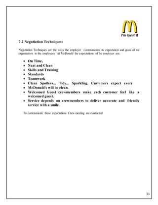 33
7.2 Negotiation Techniques:
Negotiation Techniques are the ways the employer communicates its expectation and goals of the
organization to the employees. At McDonald the expectations of the employer are:
 On Time,
 Neat and Clean
 Skills and Training
 Standards
 Teamwork
 Clean Spotless... Tidy... Sparkling. Customers expect every
 McDonald's will be clean.
 Welcomed Guest crewmembers make each customer feel like a
welcomed guest.
 Service depends on crewmembers to deliver accurate and friendly
service with a smile.
To communicate these expectations Crew meeting are conducted
 