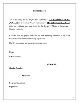 4
CERTIFICATE
This is to certify that the project titled ‘A Study of H.R. STRATEGY OF MC
DONALD’S is a bonafide Project work done by Mr. CHINMAY.R.JADHAV
under my guidance and supervision for the degree of Master in Commerce –
Mumbai University.
I confirm that, this project work has not been previously submitted to any other
University for examination under my supervision.
I hereby authenticate and approve this project work.
Date:
Place:Mumbai
REMARKS
Guiding Teacher:
Signature:
External Examiner:
Signature:
 