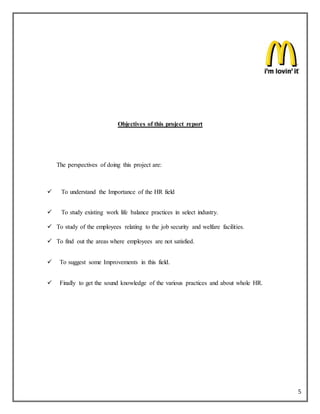5
Objectives of this project report
The perspectives of doing this project are:
 To understand the Importance of the HR field
 To study existing work life balance practices in select industry.
 To study of the employees relating to the job security and welfare facilities.
 To find out the areas where employees are not satisfied.
 To suggest some Improvements in this field.
 Finally to get the sound knowledge of the various practices and about whole HR.
 