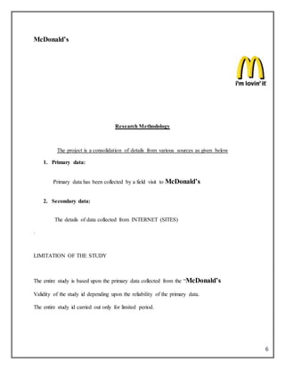 6
McDonald’s
Research Methodology
The project is a consolidation of details from various sources as given below
1. Primary data:
Primary data has been collected by a field visit to McDonald’s
2. Secondary data:
The details of data collected from INTERNET (SITES)
.
LIMITATION OF THE STUDY
The entire study is based upon the primary data collected from the “McDonald’s
Validity of the study id depending upon the reliability of the primary data.
The entire study id carried out only for limited period.
 