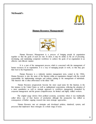 8
McDonald’s
HHuummaann RReessoouurrccee MMaannaaggeemmeenntt??
Human Resource Management is a process of bringing people & organization
together so that the goals of each are met. In short, it may be define as the art of procuring,
developing, and maintaining competent workforce to achieve the goals of an organization in an
effective and efficient manner.
It is a part of the management process which is concerned with the management of
human resources in an organization. It is a way of managing people at work, so that they give
their best to the Organization.
Human Resource is a relatively modern management term, coined in the 1960s.
Human Resource is also the name of the function within an organization charged with the overall
responsibility for implementing strategies and policies relating to the management of individuals.
This function title is often abbreviated to the initial ‘HR’.
Human Resource progressively become the more usual name for this function, in the
first instance in the United States as well as multinational corporations, reflecting the adoption of
a more quantitative as well as strategic approach to workforce management, demanded by
corporate management and the greater competitiveness for limited and highly skilled workers.
The original usage derives from political economy, economics where it was traditionally
called labor, one of four factors of production although this perspective has shifted as
consequences of further ongoing research into more strategic approaches.
Human Resource mat set strategies and developed policies, slandered, system, and
processes that implement these strategies in a whole range of areas.
 