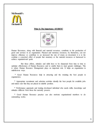 9
McDonald’s
WWhhaatt IIss TThhee IImmppoorrttaannccee OOff HHRRMM??
Human Recourses, along with financial and material recourses, contribute to the production of
good and services in an organization. Physical and monetary resources, by themselves, can not
improve efficiency or contribute to an increased the rate of return on investment it is to the
combine a concerted effort of people that monetary or the material resources or harnessed to
achieve organizational goals.
But these efforts, attitudes and skills have to be sharpened from time to time to
optimize effectiveness of Human Resources and to enable them to meet greater challenges. This
is where Human Resource Management plays an important role. It helps an organization in
multifarious ways.
* Good Human Resources help in attracting and the retaining the best people in
organization.
* Appropriate recruitment and selection activities identify the best people for available jobs
and makes sure that they are placed in suitable position.
* Performance appraisals and training developed individual who needs skills, knowledge and
attitudes different from those the currently possess.
* Good Human Resource practice can also motivate organizational members to do
outstanding works.
 