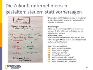 Die Zukunft unternehmerisch
gestalten: steuern statt vorhersagen
Effectuation als Methode dient dazu, in Situationen
großer Ungewissheit strukturiert und schnell ins
Handeln zu kommen.
Kausale Logik:
Alles, was wir vorhersagen können, können wir
steuern.  Was sollte man tun? (basierend auf
bestehendem Wissen)
Effectuation Logik:
Alles was wir steuern können, brauchen wir nicht
vorherzusagen.  Was können wir tun? (basierend
auf unseren Erfahrungen)
Was Effectuation nicht ist:
 Nicht „nichtkausal denken“
 Nicht „alles ist möglich“
 Nicht „vage & ziellos“
 Kein „einfacher Ausweg“
 Nicht „irrational oder intuitiv“
 Nicht „kleinere Brötchen backen“
 Nicht „eine Frage des Charakters“
13
 