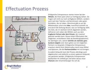 Effectuation Prozess
Erfolgreiche Entrepreneure starten immer bei den
Mitteln, die ihnen jetzt schon zur Verfügung stehen. Sie
fragen sich nicht nur nach verfügbaren Mitteln, sondern
auch nach den Talenten und Kenntnissen oder guten
Kontakten, die sie haben. Manchmal gibt es vor der
Mittelanalyse schon eine Idee, manchmal entsteht sie
erst durch die Sichtung dessen, was zur Verfügung steht.
Die Ziele, die im nächsten Schritt abgeleitet werden,
definieren sich neben den Mitteln auch aus dem
tragbaren Verlust oder dem Einsatz, der maximal
geleistet werden kann. Daraus leiten Effectuators die
möglichen, erreichbaren Ziele ab (Handlungsoptionen).
Sie überlegen sich, welche Schritte als nächstes ganz
konkret möglich sind. Dann gehen sie mit möglichen
Partnern ins Gespräch. Erfolgreiche Entrepreneure
erweitern damit ihren Aktionsradius durch neue Mittel
und Optionen, die die Partnerschaften mit sich bringen.
Zu jedem Zeitpunkt kann der Prozess allerdings auch
abgebrochen und vielleicht zu einem späteren Zeitpunkt
neu gestartet werden. Erfolgreiche Entrepreneure
beobachten ihr Umfeld gut und leiten daraus neue
Chancen oder Einschränkungen für sich ab.
17
 