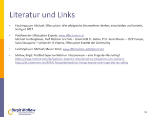 Literatur und Links
• Faschingbauer, Michael: Effectuation: Wie erfolgreiche Unternehmer denken, entscheiden und handeln,
Stuttgart 2017
• Plattform der Effectuation Experts: www.effectuation.at
Michael Faschingbauer, Prof. Dietmar Grichnik – Universität St. Gallen, Prof. René Maurer – ESCP Europe,
Saras Sarasvathy – University of Virginia, Effectuation Experts der Community
• Faschingbauer, Michael; Mauer, René: www.effectuation-intelligence.biz
• Mallow, Birgit: FirstBird Experten-Webinar Intrapreneure – eine Frage des Recruiting?
https://www.firstbird.com/de/webinar-ansehen-mitarbeiter-zu-intrapreneuren-machen/
https://de.slideshare.net/BMA17/expertenwebinar-intrapreneure-eine-frage-des-recruiting
32
 