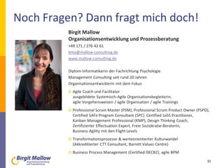 Noch Fragen? Dann fragt mich doch!
33
Birgit Mallow
Organisationsentwicklung und Prozessberatung
+49 171 / 276 42 61
bma@mallow-consulting.de
www.mallow-consulting.de
Diplom-Informatikerin der Fachrichtung Psychologie
Management Consulting seit rund 20 Jahren
Organisationsentwicklerin mit dem Fokus
 Agile Coach und Facilitator
ausgebildete Systemisch-Agile Organisationsbegleiterin,
agile Vorgehensweisen / agile Organisation / agile Trainings
 Professional Scrum Master (PSM), Professional Scrum Product Owner (PSPO),
Certified SAFe Program Consultant (SPC). Certified LeSS Practitioner,
Kanban Management Professional (KMP), Design Thinking Coach,
Zertifizierter Effectuation Expert, Freie Soziokratie-Beraterin,
Business Agility mit den Flight Levels
 Transformationsprozesse & werteorientierter Kulturwandel
(Akkreditierter CTT Consultant, Barrett Values Centre)
 Business Process Management (Certified OECB2), agile BPM
 
