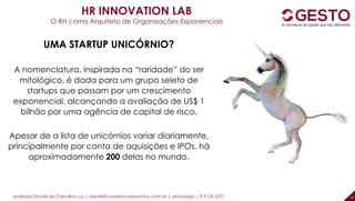 professor Daniel de Carvalho Luz | daniel@universocorporativo.com.br | whatsApp 15 9 9126 5571 14
HR INNOVATION LAB
O RH como Arquiteto de Organizações Exponenciais
UMA STARTUP UNICÓRNIO?
A nomenclatura, inspirada na “raridade” do ser
mitológico, é dada para um grupo seleto de
startups que passam por um crescimento
exponencial, alcançando a avaliação de US$ 1
bilhão por uma agência de capital de risco.
Apesar de a lista de unicórnios variar diariamente,
principalmente por conta de aquisições e IPOs, há
aproximadamente 200 delas no mundo.
 