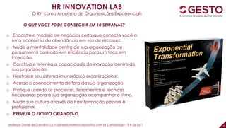 professor Daniel de Carvalho Luz | daniel@universocorporativo.com.br | whatsApp 15 9 9126 5571 16
HR INNOVATION LAB
O RH como Arquiteto de Organizações Exponenciais
O QUE VOCÊ PODE CONSEGUIR EM 10 SEMANAS?
o Encontre o modelo de negócios certo que conecta você a
uma economia de abundância em vez de escassez.
o Mude a mentalidade dentro de sua organização de
pensamento baseado em eficiência para um foco em
inovação.
o Construa e retenha a capacidade de inovação dentro de
sua organização.
o Neutralize seu sistema imunológico organizacional.
o Acesse o conhecimento de fora da sua organização.
o Pratique usando os processos, ferramentas e técnicas
necessárias para a sua organização acompanhar o ritmo.
o Mude sua cultura através da transformação pessoal e
profissional.
o PREVEJA O FUTURO CRIANDO-O.
 
