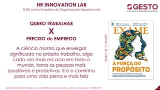 professor Daniel de Carvalho Luz | daniel@universocorporativo.com.br | whatsApp 15 9 9126 5571 18
HR INNOVATION LAB
O RH como Arquiteto de Organizações Exponenciais
QUERO TRABALHAR
X
PRECISO de EMPREGO
A ciência mostra que enxergar
significado no próprio trabalho, algo
cada vez mais escasso em todo o
mundo, torna as pessoas mais
saudáveis e produtivas. E é o caminho
para uma vida plena e mais feliz
Edição1184-01/05/2019
 