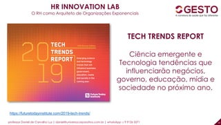 professor Daniel de Carvalho Luz | daniel@universocorporativo.com.br | whatsApp 15 9 9126 5571 19
HR INNOVATION LAB
O RH como Arquiteto de Organizações Exponenciais
TECH TRENDS REPORT
Ciência emergente e
Tecnologia tendências que
influenciarão negócios,
governo, educação, mídia e
sociedade no próximo ano.
https://futuretodayinstitute.com/2019-tech-trends/
 