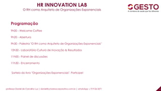 professor Daniel de Carvalho Luz | daniel@universocorporativo.com.br | whatsApp 15 9 9126 5571 2
HR INNOVATION LAB
O RH como Arquiteto de Organizações Exponenciais
Programação
9h00 - Welcome Coffee
9h20 - Abertura
9h30 - Palestra "O RH como Arquiteto de Organizações Exponenciais''
10h30 - Laboratório Cultura de Inovação & Resultados
11h00 - Painel de discussões
11h30 - Encerramento
Sorteio do livro "Organizações Exponenciais". Participe!
 