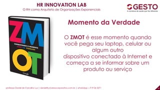 professor Daniel de Carvalho Luz | daniel@universocorporativo.com.br | whatsApp 15 9 9126 5571 24
O ZMOT é esse momento quando
você pega seu laptop, celular ou
algum outro
dispositivo conectado à Internet e
começa a se informar sobre um
produto ou serviço
Momento da Verdade
HR INNOVATION LAB
O RH como Arquiteto de Organizações Exponenciais
 