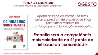 professor Daniel de Carvalho Luz | daniel@universocorporativo.com.br | whatsApp 15 9 9126 5571 29
Apesar do hype da Internet, os seres
humanos precisam de proximidade física
para formar vínculos de
confiança para colaboração e inovação.
Empatia será a competência
mais valorizada no 4º ponto de
inflexão da humanidade
HR INNOVATION LAB
O RH como Arquiteto de Organizações Exponenciais
 