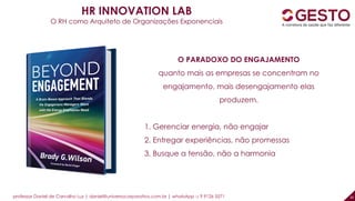 professor Daniel de Carvalho Luz | daniel@universocorporativo.com.br | whatsApp 15 9 9126 5571 30
HR INNOVATION LAB
O RH como Arquiteto de Organizações Exponenciais
O PARADOXO DO ENGAJAMENTO
quanto mais as empresas se concentram no
engajamento, mais desengajamento elas
produzem.
1. Gerenciar energia, não engajar
2. Entregar experiências, não promessas
3. Busque a tensão, não a harmonia
 