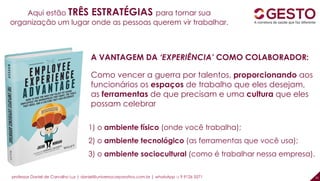professor Daniel de Carvalho Luz | daniel@universocorporativo.com.br | whatsApp 15 9 9126 5571 31
Aqui estão TRÊS ESTRATÉGIAS para tornar sua
organização um lugar onde as pessoas querem vir trabalhar.
1) o ambiente físico (onde você trabalha);
2) o ambiente tecnológico (as ferramentas que você usa);
3) o ambiente sociocultural (como é trabalhar nessa empresa).
A VANTAGEM DA ‘EXPERIÊNCIA’ COMO COLABORADOR:
Como vencer a guerra por talentos, proporcionando aos
funcionários os espaços de trabalho que eles desejam,
as ferramentas de que precisam e uma cultura que eles
possam celebrar
 