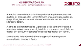 professor Daniel de Carvalho Luz | daniel@universocorporativo.com.br | whatsApp 15 9 9126 5571 45
HR INNOVATION LAB
O RH como Arquiteto de Organizações Exponenciais
À medida que o mundo avança rapidamente para a economia
digital e as organizações se transformam em organizações digitais,
as qualificações e mentalidades necessárias de funcionários e
líderes mudaram.
A jornada da Transformação Digital não pode ser bem-sucedida
sem desenvolver os recursos digitais internos e sem as mentalidades
digitais dos executivos seniores e habilidades digitais dos líderes.
Membros do time deve aprender a agir com abordagens e
metodologias enxutas e ágeis.
 