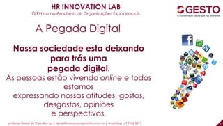 professor Daniel de Carvalho Luz | daniel@universocorporativo.com.br | whatsApp 15 9 9126 5571 47
Nossa sociedade esta deixando
para trás uma
pegada digital.
As pessoas estão vivendo online e todos
estamos
expressando nossas atitudes, gostos,
desgostos, opiniões
e perspectivas.
A Pegada Digital
HR INNOVATION LAB
O RH como Arquiteto de Organizações Exponenciais
 