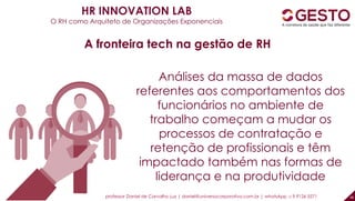 48
Análises da massa de dados
referentes aos comportamentos dos
funcionários no ambiente de
trabalho começam a mudar os
processos de contratação e
retenção de profissionais e têm
impactado também nas formas de
liderança e na produtividade
A fronteira tech na gestão de RH
HR INNOVATION LAB
O RH como Arquiteto de Organizações Exponenciais
professor Daniel de Carvalho Luz | daniel@universocorporativo.com.br | whatsApp 15 9 9126 5571
 