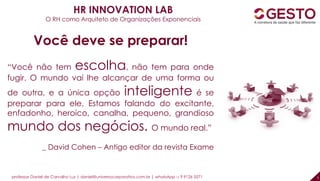 professor Daniel de Carvalho Luz | daniel@universocorporativo.com.br | whatsApp 15 9 9126 5571 5
Você deve se preparar!
“Você não tem escolha, não tem para onde
fugir. O mundo vai lhe alcançar de uma forma ou
de outra, e a única opção inteligente é se
preparar para ele. Estamos falando do excitante,
enfadonho, heroico, canalha, pequeno, grandioso
mundo dos negócios. O mundo real.”
_ David Cohen – Antigo editor da revista Exame
HR INNOVATION LAB
O RH como Arquiteto de Organizações Exponenciais
 